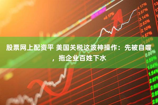 股票网上配资平 美国关税这波神操作：先被自噬，拖企业百姓下水