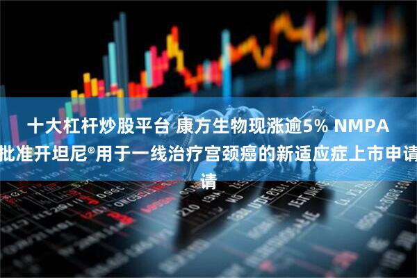 十大杠杆炒股平台 康方生物现涨逾5% NMPA批准开坦尼®用于一线治疗宫颈癌的新适应症上市申请
