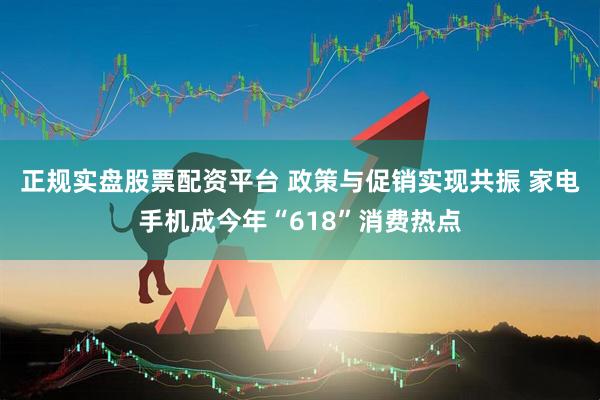 正规实盘股票配资平台 政策与促销实现共振 家电手机成今年“618”消费热点