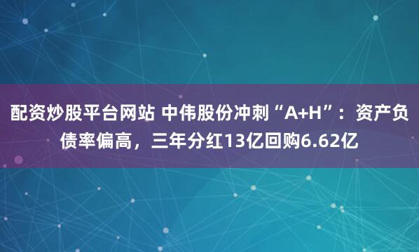 配资炒股平台网站 中伟股份冲刺“A+H”：资产负债率偏高，三年分红13亿回购6.62亿