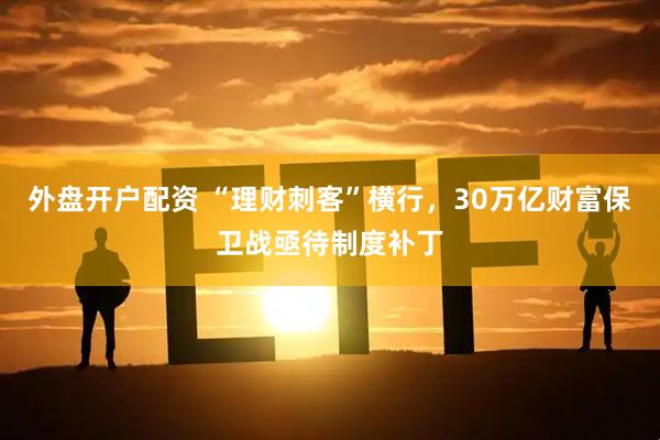 外盘开户配资 “理财刺客”横行，30万亿财富保卫战亟待制度补丁