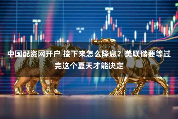 中国配资网开户 接下来怎么降息？美联储要等过完这个夏天才能决定