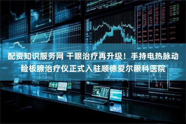 配资知识服务网 干眼治疗再升级！手持电热脉动睑板腺治疗仪正式入驻顺德爱尔眼科医院