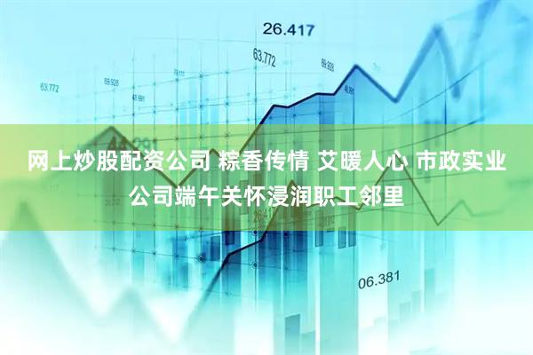 网上炒股配资公司 粽香传情 艾暖人心 市政实业公司端午关怀浸润职工邻里