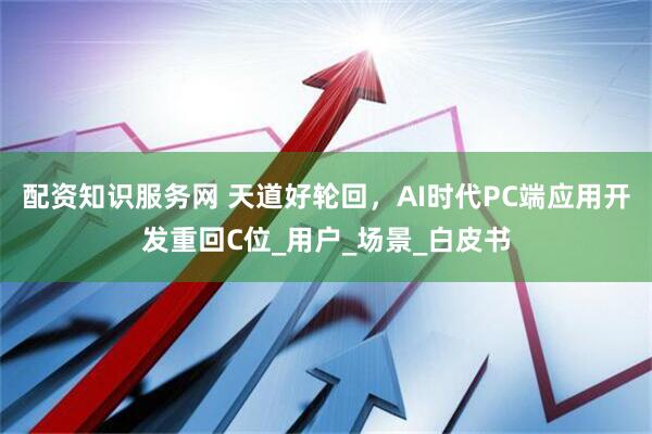 配资知识服务网 天道好轮回，AI时代PC端应用开发重回C位_用户_场景_白皮书