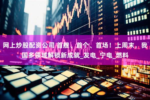 网上炒股配资公司 首艘、首个、首场！上周末，我国多领域解锁新成就_发电_宁电_燃料