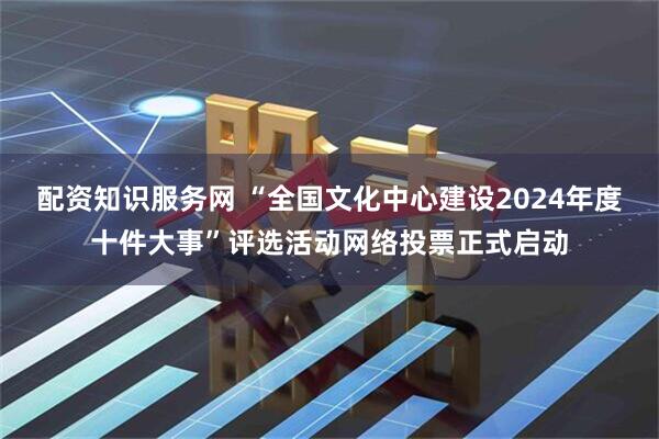 配资知识服务网 “全国文化中心建设2024年度十件大事”评选活动网络投票正式启动
