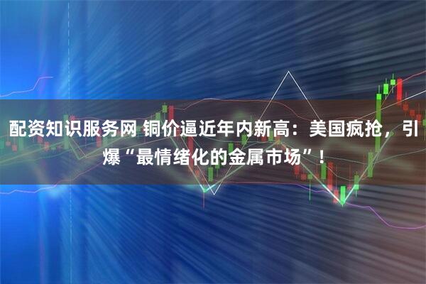 配资知识服务网 铜价逼近年内新高：美国疯抢，引爆“最情绪化的金属市场”！