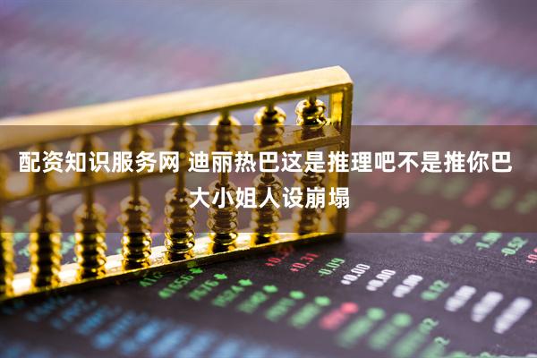 配资知识服务网 迪丽热巴这是推理吧不是推你巴 大小姐人设崩塌