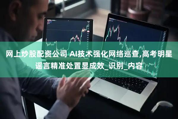 网上炒股配资公司 AI技术强化网络巡查,高考明星谣言精准处置显成效_识别_内容