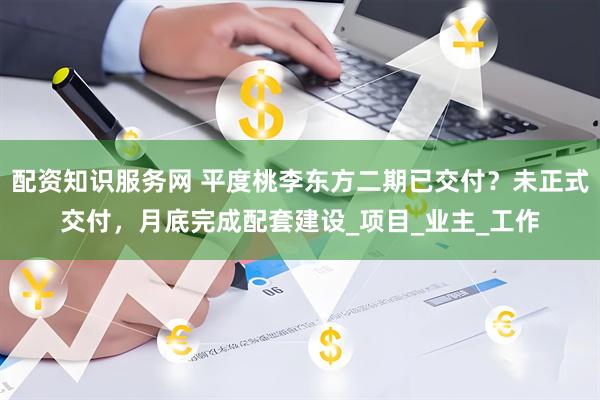 配资知识服务网 平度桃李东方二期已交付？未正式交付，月底完成配套建设_项目_业主_工作