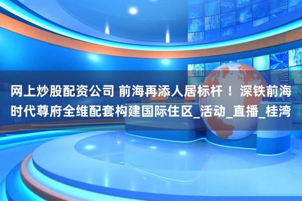 网上炒股配资公司 前海再添人居标杆 ！深铁前海时代尊府全维配套构建国际住区_活动_直播_桂湾