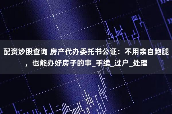 配资炒股查询 房产代办委托书公证：不用亲自跑腿，也能办好房子的事_手续_过户_处理
