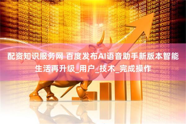 配资知识服务网 百度发布AI语音助手新版本智能生活再升级_用户_技术_完成操作