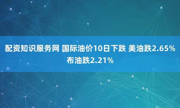 配资知识服务网 国际油价10日下跌 美油跌2.65%布油跌2.21%