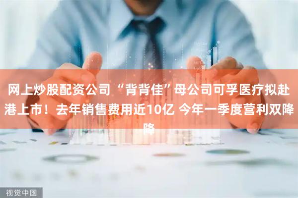 网上炒股配资公司 “背背佳”母公司可孚医疗拟赴港上市！去年销售费用近10亿 今年一季度营利双降