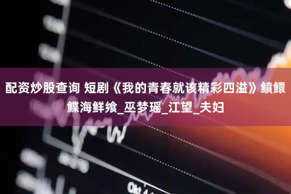 配资炒股查询 短剧《我的青春就该精彩四溢》鱝鱞鰈海鲜飨_巫梦瑶_江望_夫妇