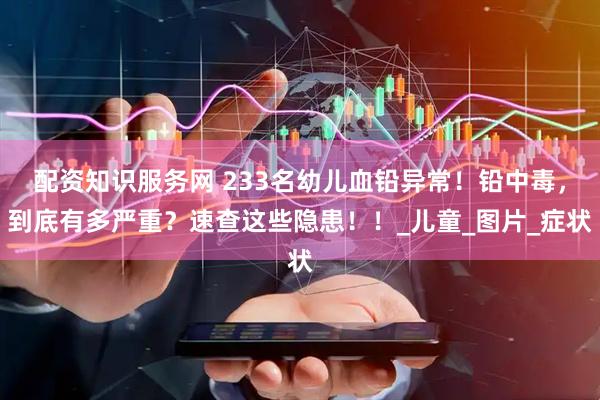 配资知识服务网 233名幼儿血铅异常！铅中毒，到底有多严重？速查这些隐患！！_儿童_图片_症状