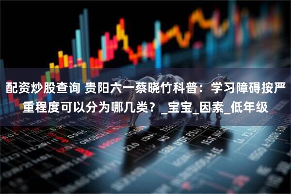 配资炒股查询 贵阳六一蔡晓竹科普：学习障碍按严重程度可以分为哪几类？_宝宝_因素_低年级