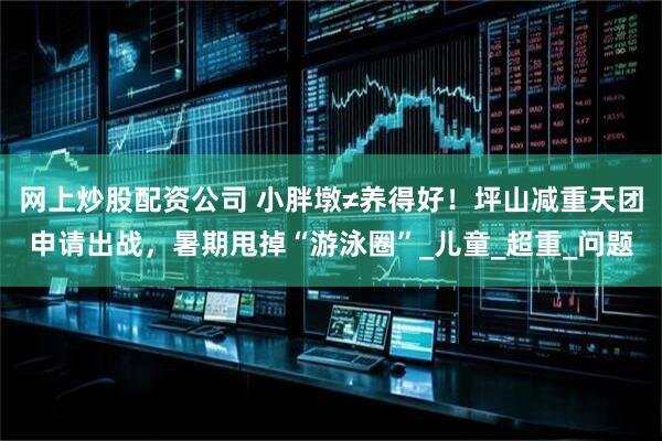 网上炒股配资公司 小胖墩≠养得好！坪山减重天团申请出战，暑期甩掉“游泳圈”_儿童_超重_问题
