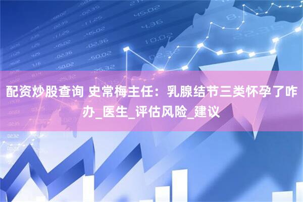 配资炒股查询 史常梅主任：乳腺结节三类怀孕了咋办_医生_评估风险_建议