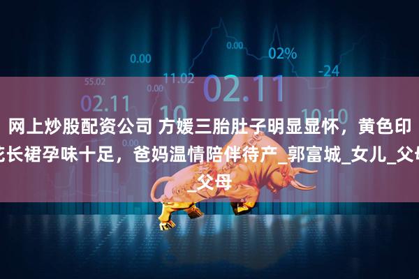 网上炒股配资公司 方媛三胎肚子明显显怀，黄色印花长裙孕味十足，爸妈温情陪伴待产_郭富城_女儿_父母