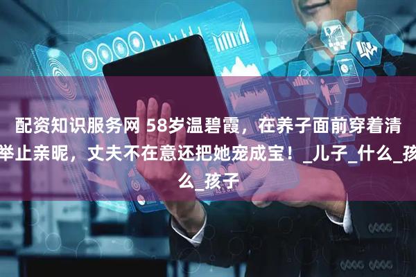 配资知识服务网 58岁温碧霞，在养子面前穿着清凉举止亲昵，丈夫不在意还把她宠成宝！_儿子_什么_孩子