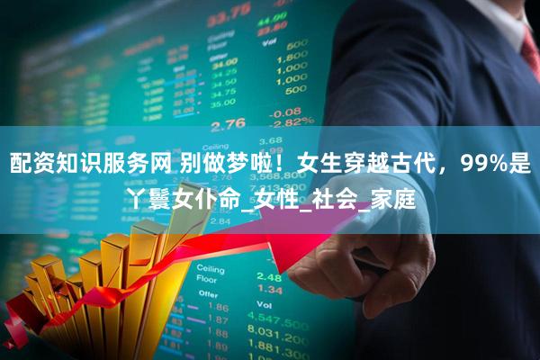 配资知识服务网 别做梦啦！女生穿越古代，99%是丫鬟女仆命_女性_社会_家庭