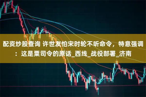 配资炒股查询 许世友怕宋时轮不听命令，特意强调：这是粟司令的原话_西线_战役部署_济南